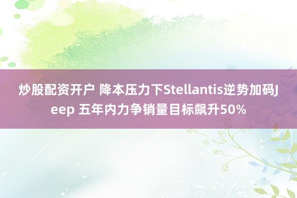 炒股配资开户 降本压力下Stellantis逆势加码Jeep 五年内力争销量目标飙升50%