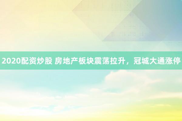 2020配资炒股 房地产板块震荡拉升，冠城大通涨停