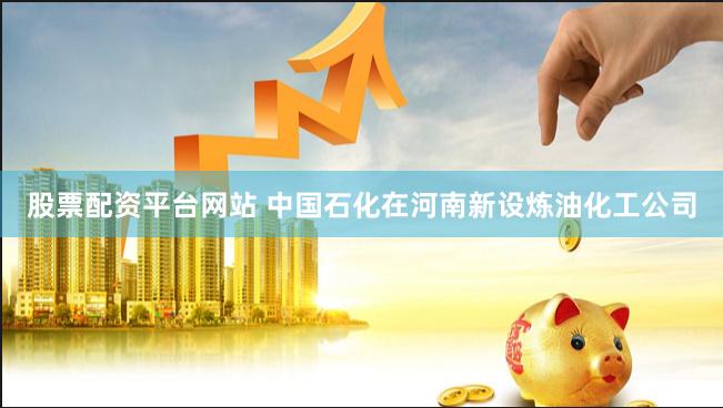股票配资平台网站 中国石化在河南新设炼油化工公司