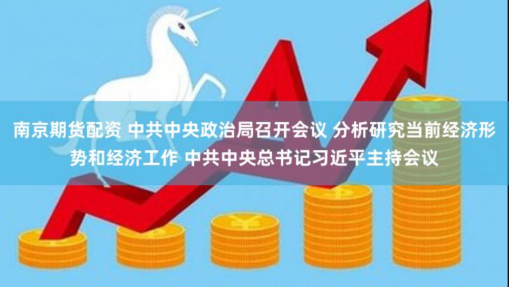 南京期货配资 中共中央政治局召开会议 分析研究当前经济形势和经济工作 中共中央总书记习近平主持会议