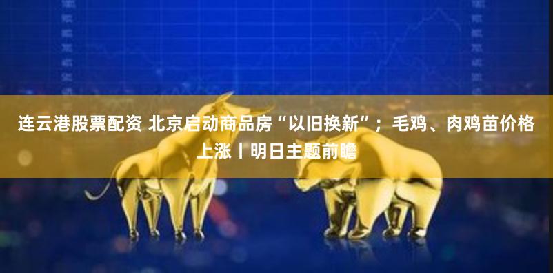 连云港股票配资 北京启动商品房“以旧换新”；毛鸡、肉鸡苗价格上涨丨明日主题前瞻