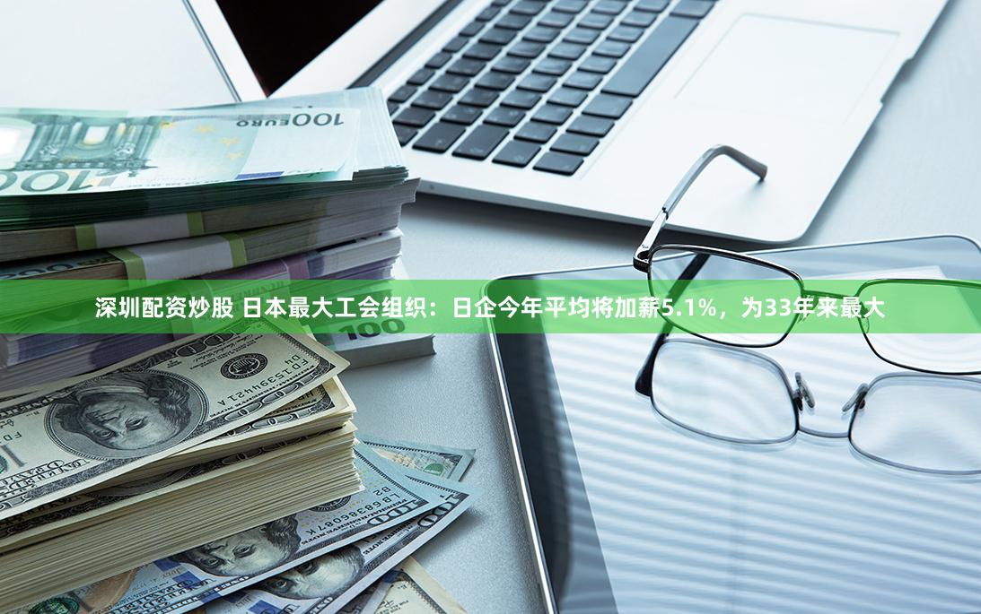 深圳配资炒股 日本最大工会组织：日企今年平均将加薪5.1%，为33年来最大