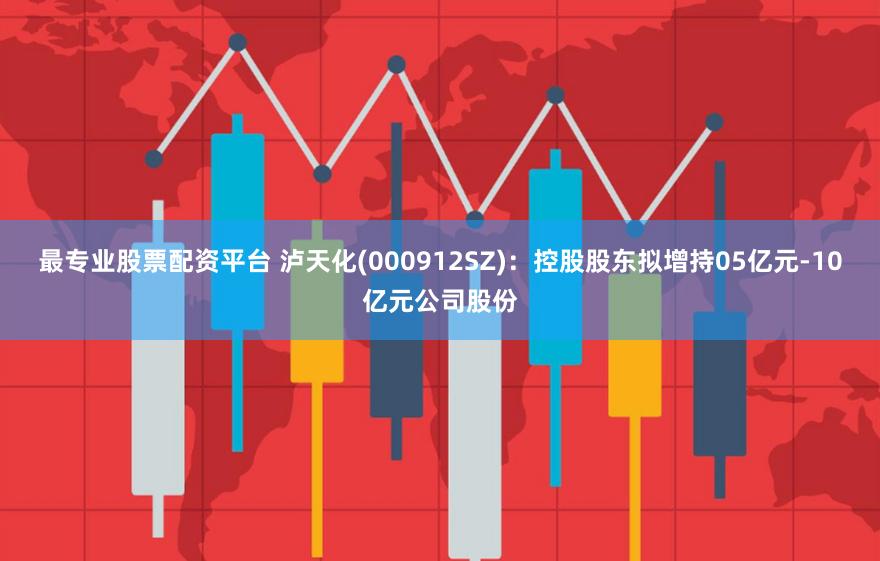 最专业股票配资平台 泸天化(000912SZ)：控股股东拟增持05亿元-10亿元公司股份