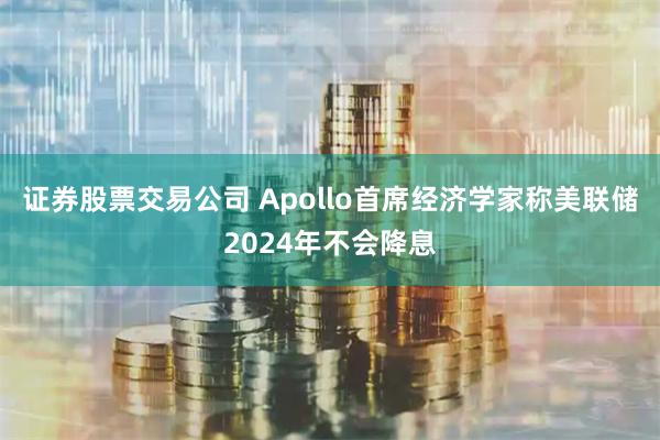 证券股票交易公司 Apollo首席经济学家称美联储2024年不会降息