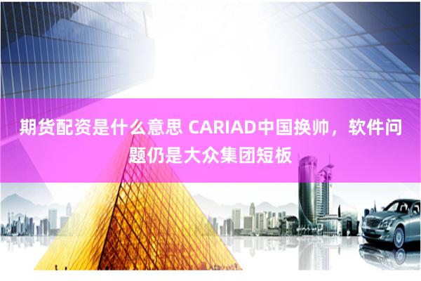 期货配资是什么意思 CARIAD中国换帅，软件问题仍是大众集团短板