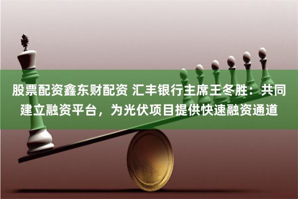 股票配资鑫东财配资 汇丰银行主席王冬胜：共同建立融资平台，为光伏项目提供快速融资通道