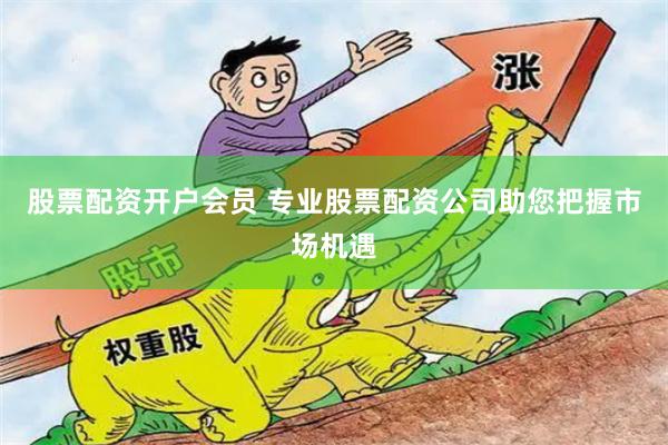 股票配资开户会员 专业股票配资公司助您把握市场机遇