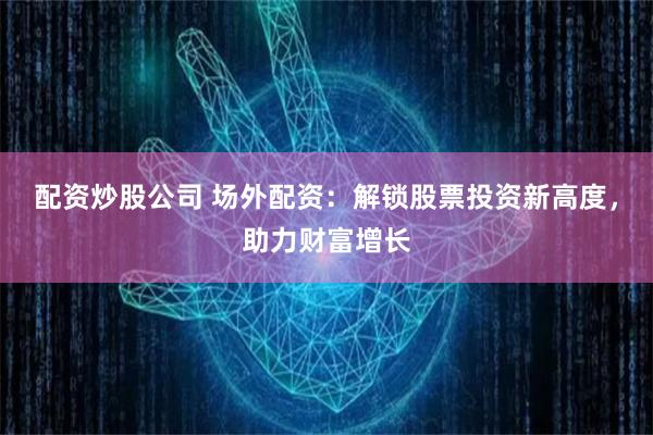 配资炒股公司 场外配资：解锁股票投资新高度，助力财富增长