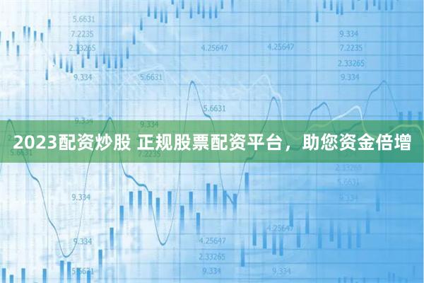 2023配资炒股 正规股票配资平台，助您资金倍增