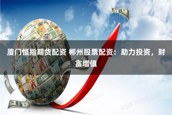 厦门恒指期货配资 郴州股票配资：助力投资，财富增值