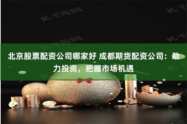 北京股票配资公司哪家好 成都期货配资公司：助力投资，把握市场机遇