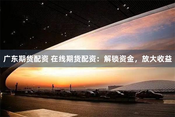 广东期货配资 在线期货配资：解锁资金，放大收益