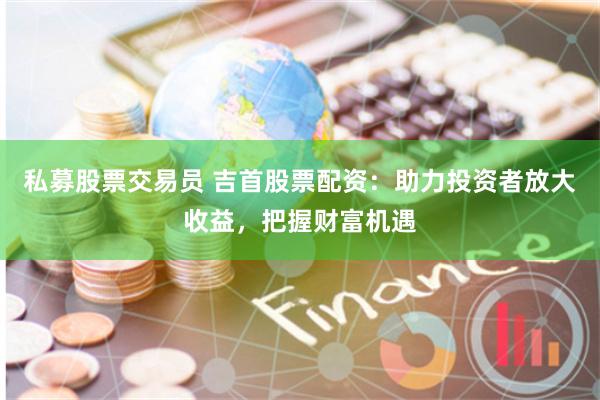 私募股票交易员 吉首股票配资：助力投资者放大收益，把握财富机遇