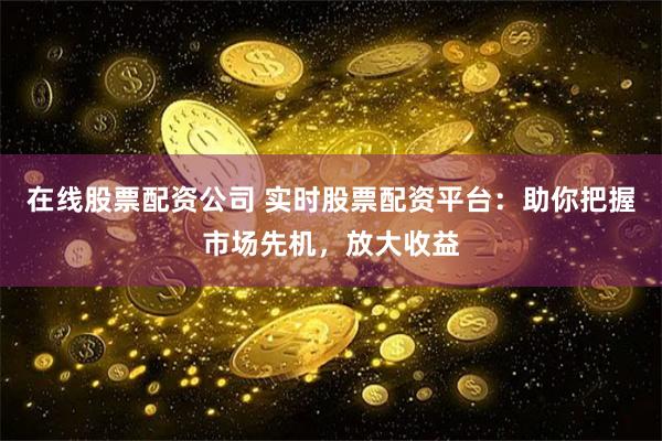在线股票配资公司 实时股票配资平台：助你把握市场先机，放大收益