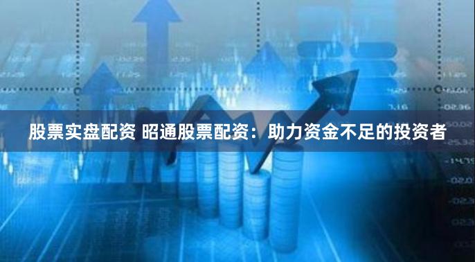 股票实盘配资 昭通股票配资：助力资金不足的投资者
