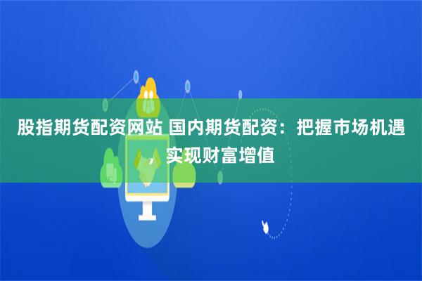 股指期货配资网站 国内期货配资：把握市场机遇，实现财富增值