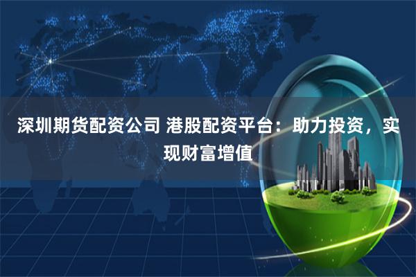深圳期货配资公司 港股配资平台：助力投资，实现财富增值