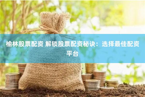 榆林股票配资 解锁股票配资秘诀：选择最佳配资平台