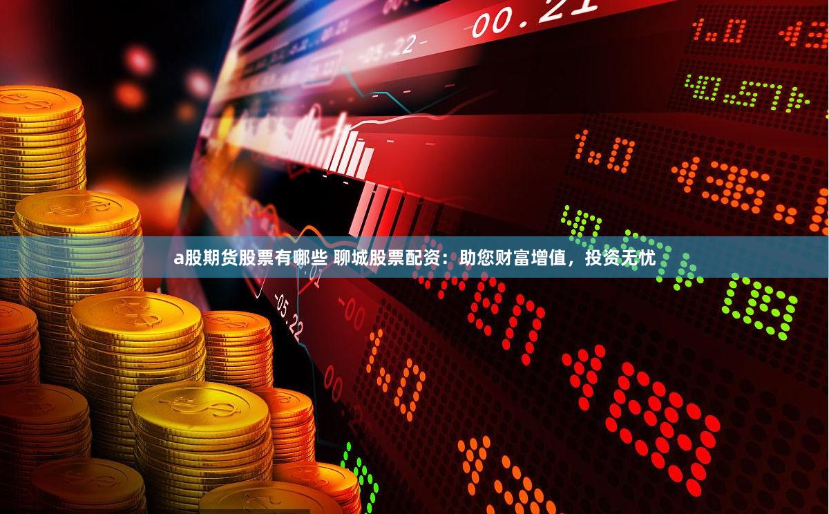 a股期货股票有哪些 聊城股票配资：助您财富增值，投资无忧