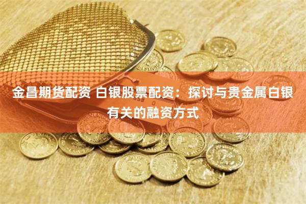 金昌期货配资 白银股票配资：探讨与贵金属白银有关的融资方式