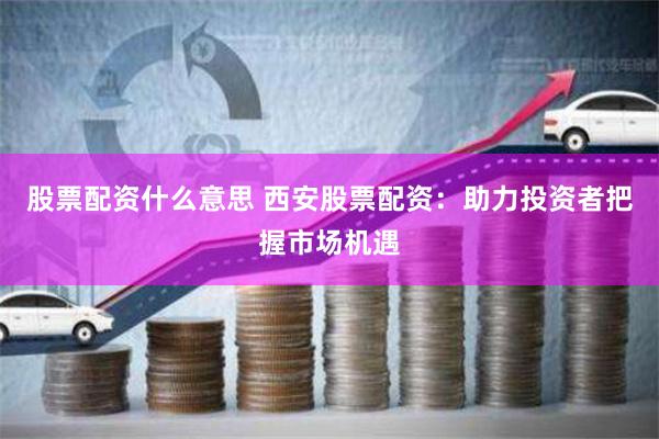 股票配资什么意思 西安股票配资：助力投资者把握市场机遇