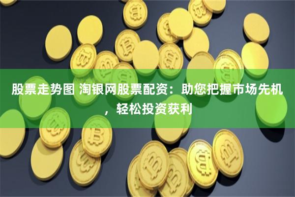 股票走势图 淘银网股票配资：助您把握市场先机，轻松投资获利