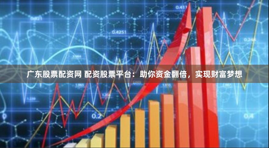 广东股票配资网 配资股票平台：助你资金翻倍，实现财富梦想