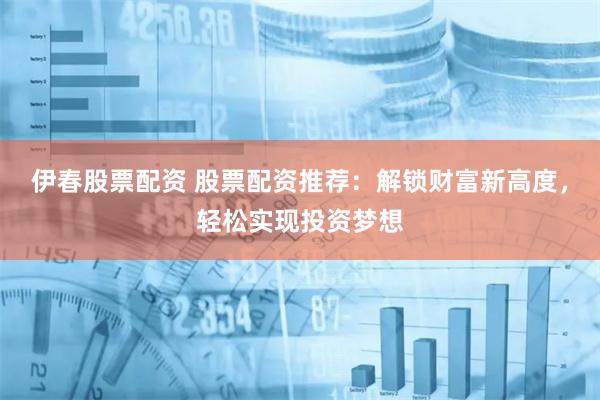 伊春股票配资 股票配资推荐：解锁财富新高度，轻松实现投资梦想