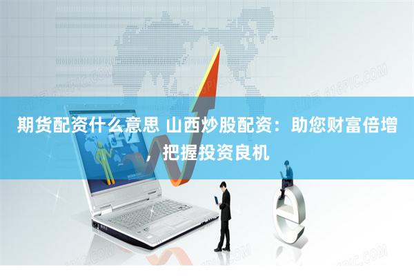 期货配资什么意思 山西炒股配资：助您财富倍增，把握投资良机