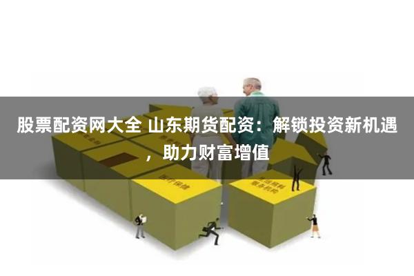 股票配资网大全 山东期货配资：解锁投资新机遇，助力财富增值