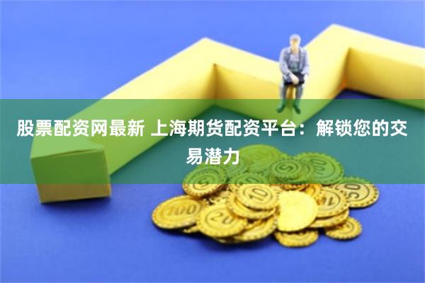 股票配资网最新 上海期货配资平台：解锁您的交易潜力