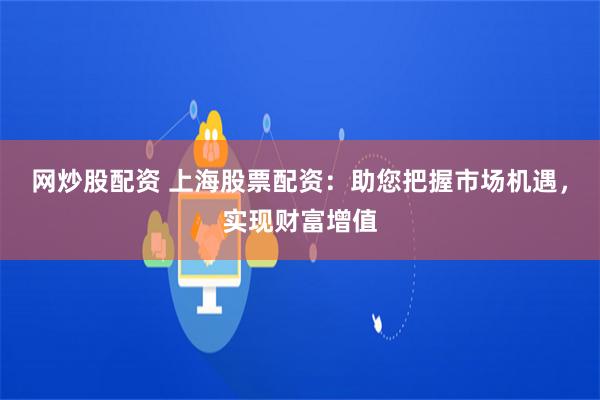 网炒股配资 上海股票配资：助您把握市场机遇，实现财富增值