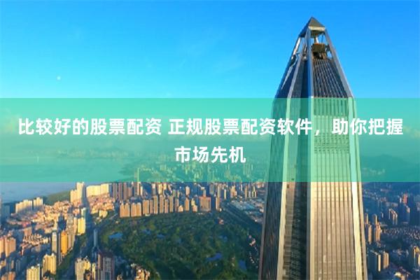 比较好的股票配资 正规股票配资软件，助你把握市场先机