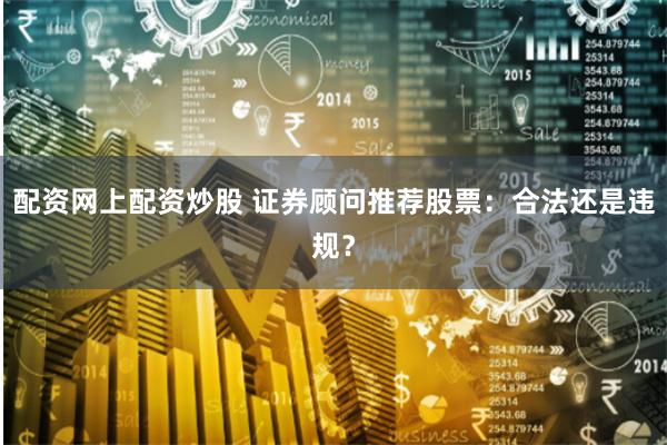 配资网上配资炒股 证券顾问推荐股票：合法还是违规？