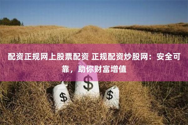 配资正规网上股票配资 正规配资炒股网：安全可靠，助你财富增值