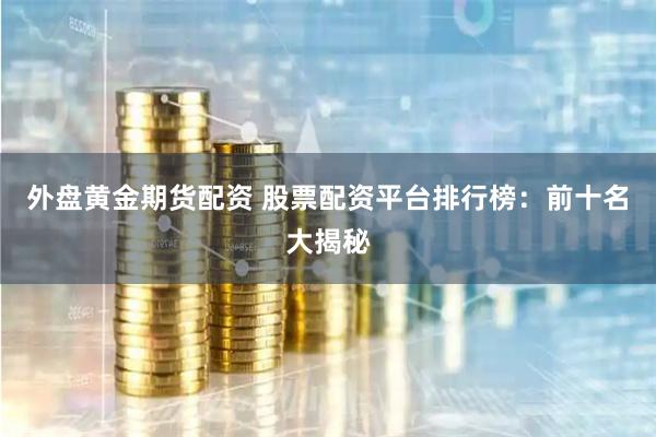 外盘黄金期货配资 股票配资平台排行榜：前十名大揭秘