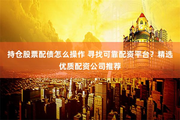 持仓股票配债怎么操作 寻找可靠配资平台？精选优质配资公司推荐