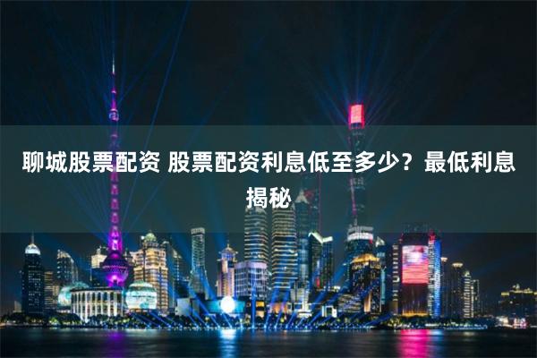 聊城股票配资 股票配资利息低至多少？最低利息揭秘