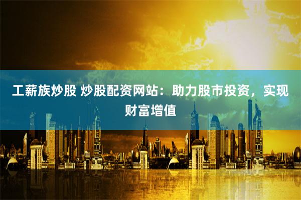 工薪族炒股 炒股配资网站：助力股市投资，实现财富增值
