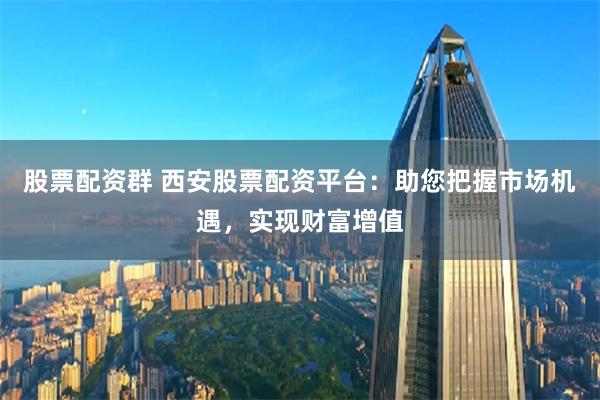 股票配资群 西安股票配资平台：助您把握市场机遇，实现财富增值
