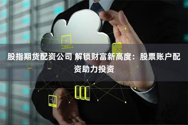 股指期货配资公司 解锁财富新高度：股票账户配资助力投资
