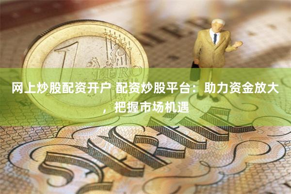 网上炒股配资开户 配资炒股平台：助力资金放大，把握市场机遇
