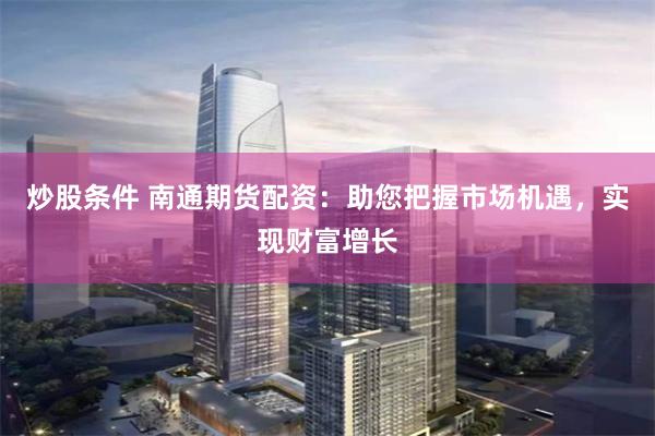 炒股条件 南通期货配资：助您把握市场机遇，实现财富增长