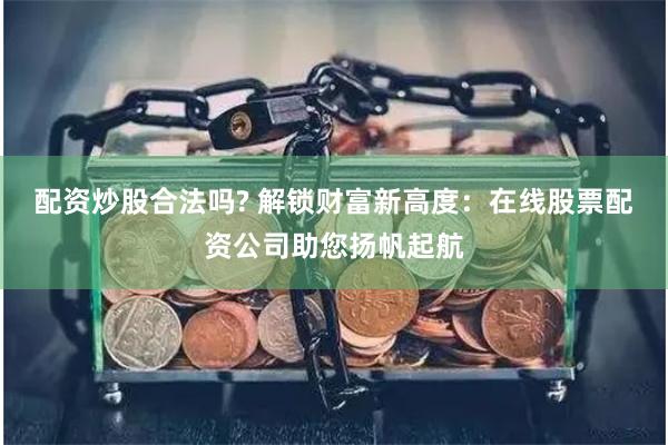 配资炒股合法吗? 解锁财富新高度：在线股票配资公司助您扬帆起航