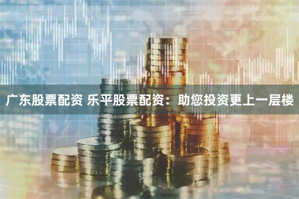 广东股票配资 乐平股票配资：助您投资更上一层楼