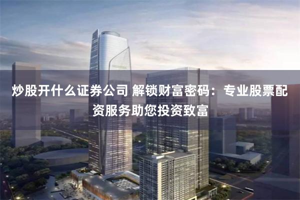 炒股开什么证券公司 解锁财富密码：专业股票配资服务助您投资致富