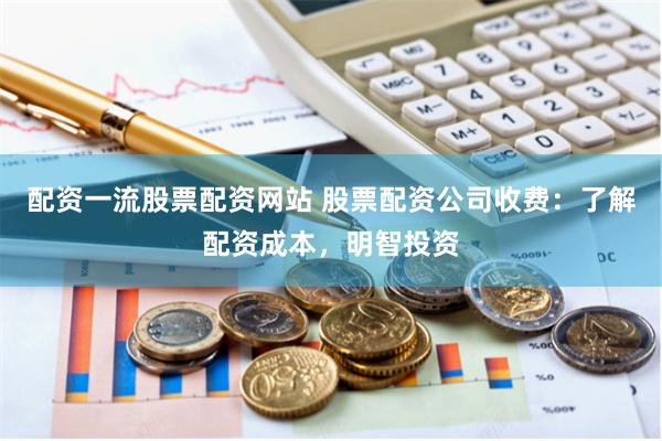 配资一流股票配资网站 股票配资公司收费：了解配资成本，明智投资