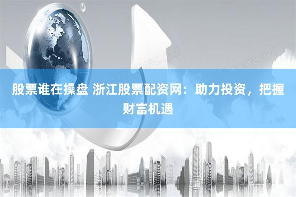 股票谁在操盘 浙江股票配资网：助力投资，把握财富机遇