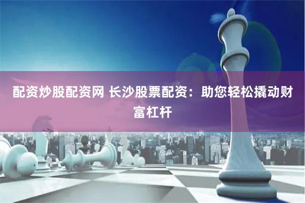 配资炒股配资网 长沙股票配资：助您轻松撬动财富杠杆