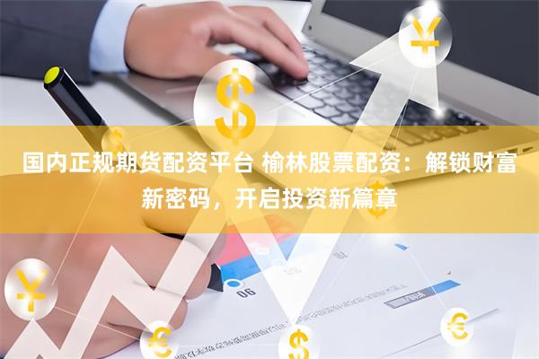 国内正规期货配资平台 榆林股票配资：解锁财富新密码，开启投资新篇章